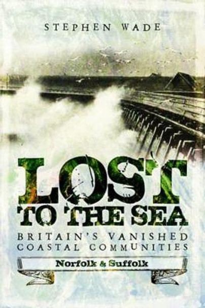 Lost to the Sea: Britain's Vanished Coastal Communities: Norfolk and Suffolk by Stephen Wade 9781473893474