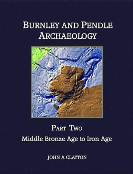 Burnley and Pendle Archaeology: Part two: Middle Bronze Age to Iron Age by John A. Clayton 9780957004344