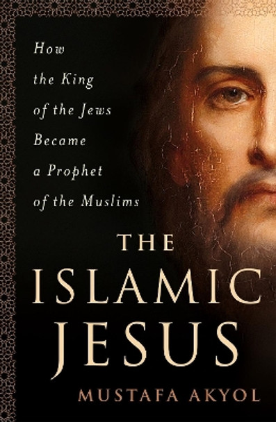 The Islamic Jesus: How the King of the Jews Became a Prophet of the Muslims by Mustafa Akyol 9781250199355