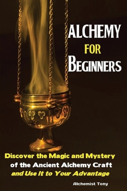 Alchemy For Beginners: Discover the Magic and Mystery of the Ancient Alchemy Craft and Use It to Your Advantage by Tony Alchemist 9781951737030