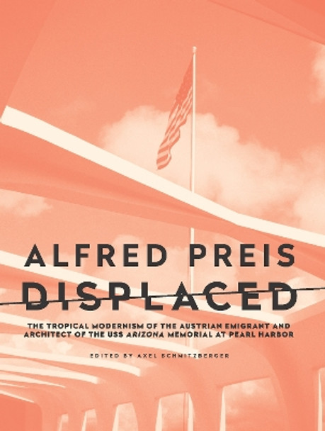 Alfred Preis Displaced: The Tropical Modernism of the Austrian Emigrant and Architect of the USS Arizona Memorial at Pearl Harbor by Axel Schmitzberger 9781954600140