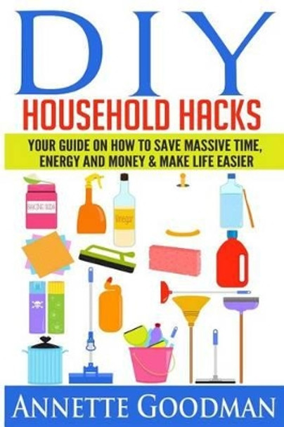 DIY Household Hacks: Your Guide On How To Save Massive Time, Energy and Money & Make Life Easier - 155 tips + 41 recipes by Annette Goodman 9781502852625