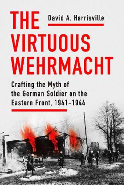 The Virtuous Wehrmacht: Crafting the Myth of the German Soldier on the Eastern Front, 1941-1944 by David A. Harrisville 9781501760044