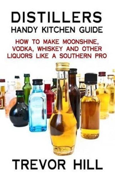 Distillers Handy Kitchen Guide: How to Make Moonshine, Vodka, Whiskey and Other Liquors Like A Southern Pro by Trevor Hill 9781482566314