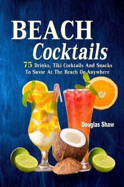 Beach Cocktails: 75 Drinks, Tiki Cocktails And Snacks To Savor At The Beach Or Anywhere by Douglas Shaw 9781973702108