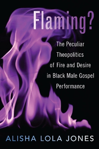 Flaming?: The Peculiar Theopolitics of Fire and Desire in Black Male Gospel Performance by Alisha Jones 9780190065423