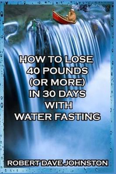 How to Lose 40 Pounds (Or More) in 30 Days with Water Fasting by Robert Dave Johnston 9781493686223