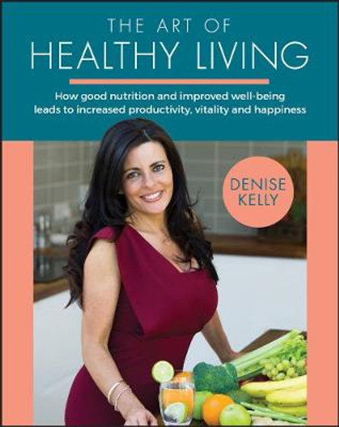 The Art of Healthy Living: How good nutrition and improved well-being leads to increased productivity, vitality and happiness by Denise Kelly