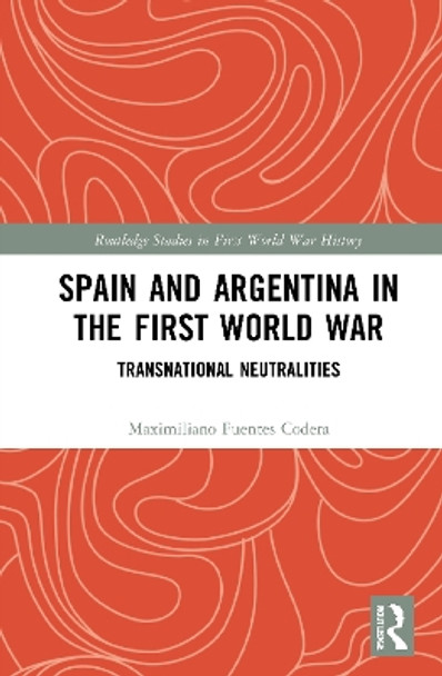 Spain and Argentina in the First World War: Transnational Neutralities by Maximiliano Fuentes Codera 9780367746964