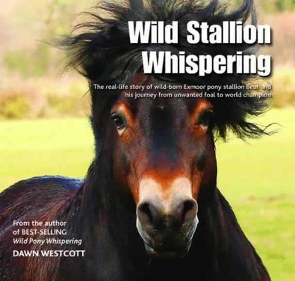 Wild Stallion Whispering: The Real-Life Story of Wild-Born Exmoor Pony Stallion Bear and His Journey from Unwanted Foal to World Champion by Dawn Westcott 9780857042934