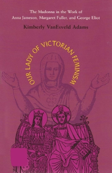 Our Lady of Victorian Feminism: The Madonna in the Work of Anna Jameson, Margaret Fuller, and George Eliot by Kimberly VanEsveld Adams 9780821413623