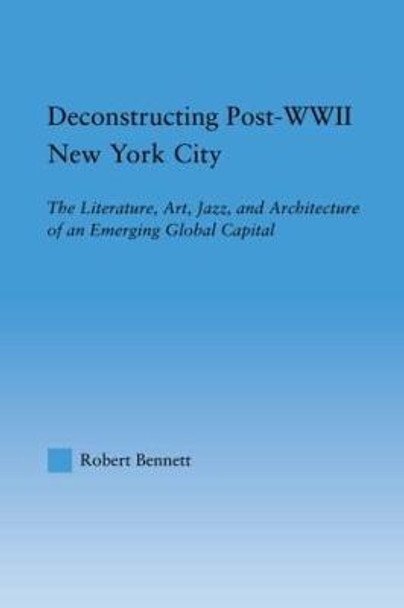 Deconstructing Post-WWII New York City: The Literature, Art, Jazz, and Architecture of an Emerging Global Capital by Robert Bennett