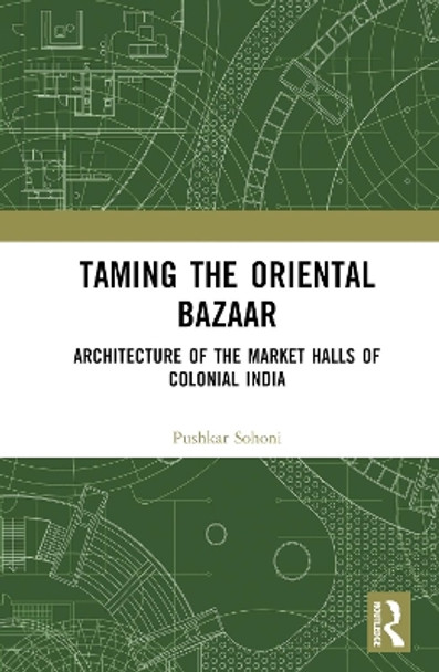 Taming the Oriental Bazaar: Architecture of the Market-Halls of Colonial India by Pushkar Sohoni 9780367487119
