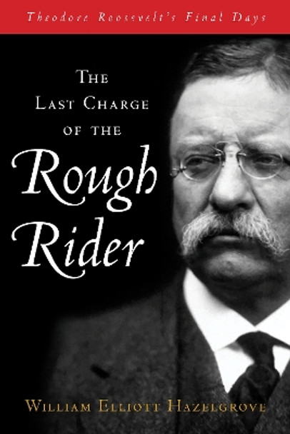 The Last Charge of the Rough Rider: Theodore Roosevelt's Final Days by William Hazelgrove 9781493070909