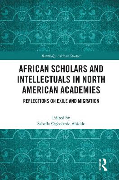 African Scholars and Intellectuals in North American Academies: Reflections on Exile and Migration by Sabella Ogbobode Abidde 9780367638771