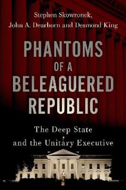 Phantoms of a Beleaguered Republic: The Deep State and The Unitary Executive by Stephen Skowronek