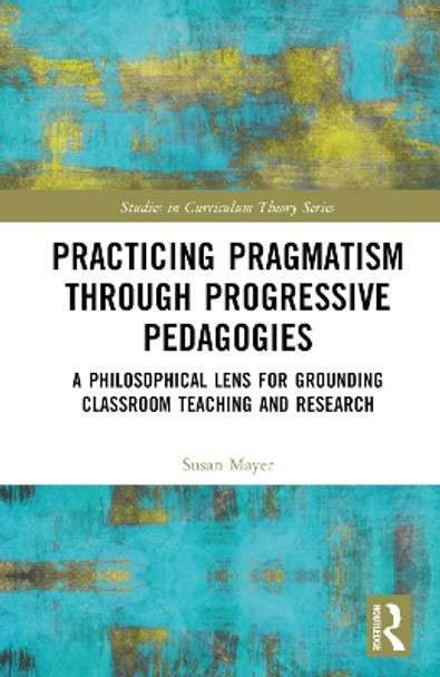 Practicing Pragmatism through Progressive Pedagogies: A Philosophical Lens for Grounding Classroom Teaching and Research by Susan Jean Mayer 9781032340654