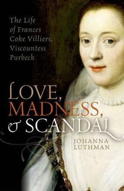 Love, Madness, and Scandal: The Life of Frances Coke Villiers, Viscountess Purbeck by Dr. Johanna Luthman