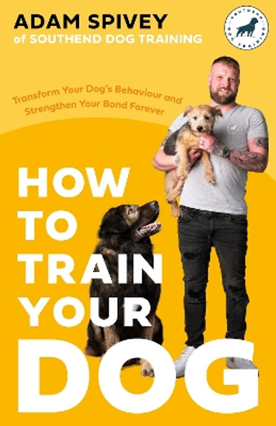 How to Train Your Dog: Transform Your Dog’s Behaviour and Strengthen Your Bond Forever by Adam Spivey 9781472148582