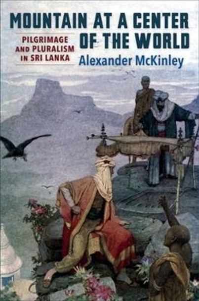 Mountain at a Center of the World: Pilgrimage and Pluralism in Sri Lanka by Alexander McKinley 9780231210607