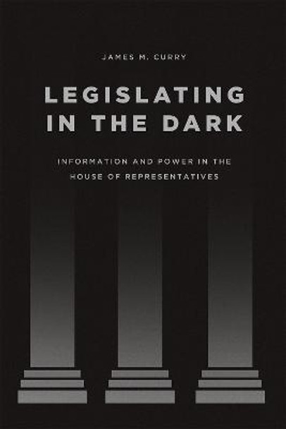 Legislating in the Dark: Information and Power in the House of Representatives by James M. Curry