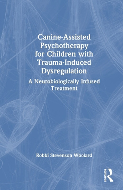 Canine-Assisted Psychotherapy for Children with Trauma-Induced Dysregulation: A Neurobiologically Infused Treatment by Robbi Stevenson Woolard 9781032108773