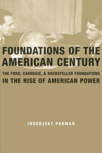 Foundations of the American Century: The Ford, Carnegie, and Rockefeller Foundations in the Rise of American Power by Inderjeet Parmar