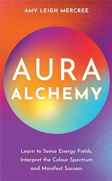 Aura Alchemy: Learn to Sense Energy Fields, Interpret the Colour Spectrum and Manifest Success by Amy Leigh Mercree 9781837821341