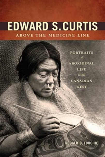 Edward S. Curtis Above the Medicine Line: Portraits of Aboriginal Life in the Canadian West by Rodger D. Touchie 9781894974868