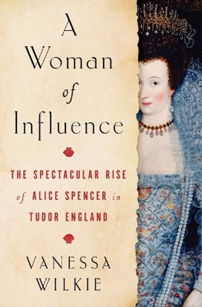 A Woman of Influence: The Spectacular Rise of Alice Spencer in Tudor England by Vanessa Wilkie 9781982154288