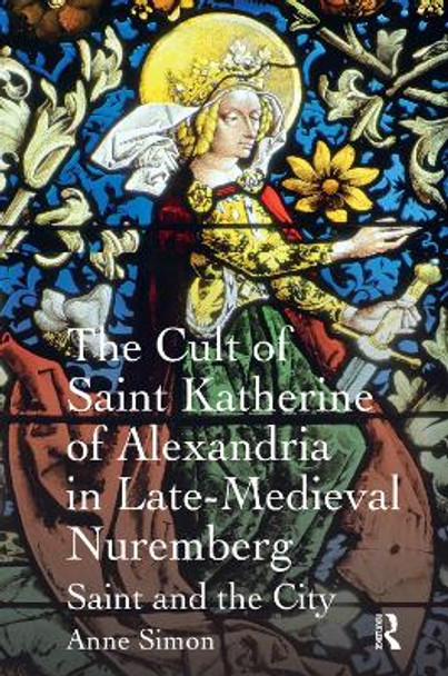 The Cult of Saint Katherine of Alexandria in Late-Medieval Nuremberg: Saint and the City by Anne Simon 9781138379725