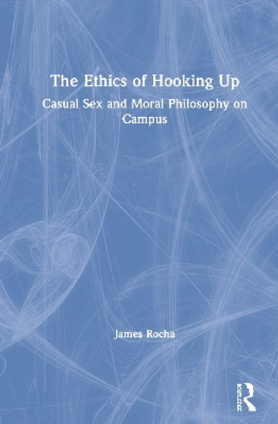 The Ethics of Hooking Up: Casual Sex and Moral Philosophy on Campus by James Rocha 9781138504608