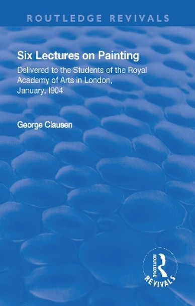 Revival: Six Lectures on Painting (1904): Delivered to the Students of the Royal Academy of Arts in London, January 1904 by George Clausen 9781138566071