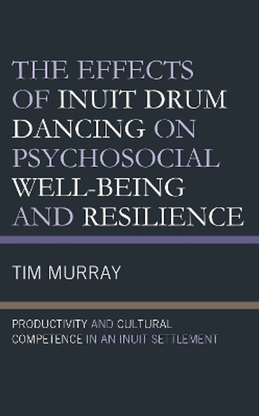 The Effects of Inuit Drum Dancing on Psychosocial Well-Being and Resilience: Productivity and Cultural Competence in an Inuit Settlement by Tim Murray 9781793609779