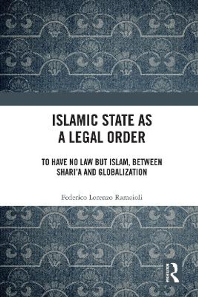 Islamic State as a Legal Order: To Have No Law but Islam, between Shari’a and Globalization by Federico Lorenzo Ramaioli 9781032202624