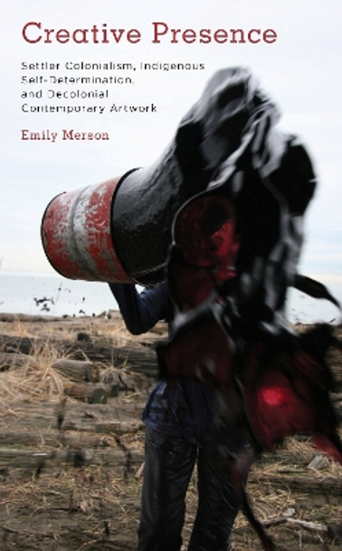 Creative Presence: Settler Colonialism, Indigenous Self-Determination and Decolonial Contemporary Artwork by Emily Merson 9781785523205