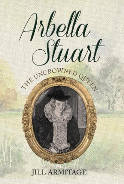 Arbella Stuart: The Uncrowned Queen by Jill Armitage 9781445650197
