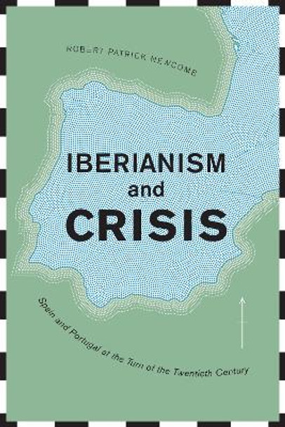 Iberianism and Crisis: Spain and Portugal at the Turn of the Twentieth Century by Robert Patrick Newcomb 9781487502966