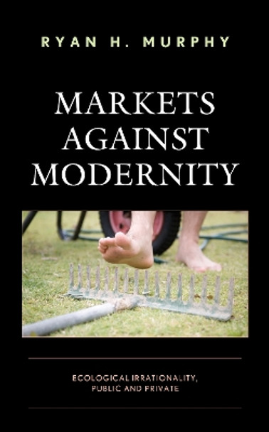 Markets against Modernity: Ecological Irrationality, Public and Private by Ryan H. Murphy 9781498591188