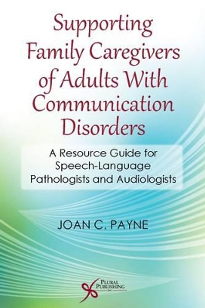 Supporting Family Caregivers of Adults with Communication Disorders: A Resource Guide for Speech-Language Pathologists and Audiologists by Joan C. Payne 9781597565028