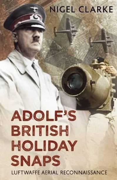 Adolf's British Holiday Snaps: Luftwaffe Aerial Reconnaissance of Great Britain by Nigel J. Clarke 9781781551059