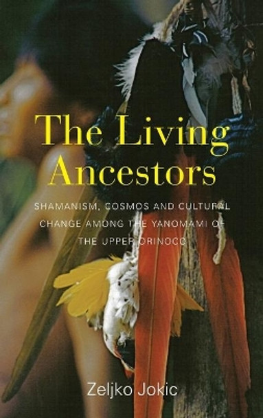 The Living Ancestors: Shamanism, Cosmos and Cultural Change among the Yanomami of the Upper Orinoco by Zeljko Jokic 9781782388173