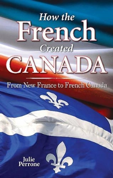 How the French Created Canada: From New France to French Canada by Julie Perrone 9781896124186