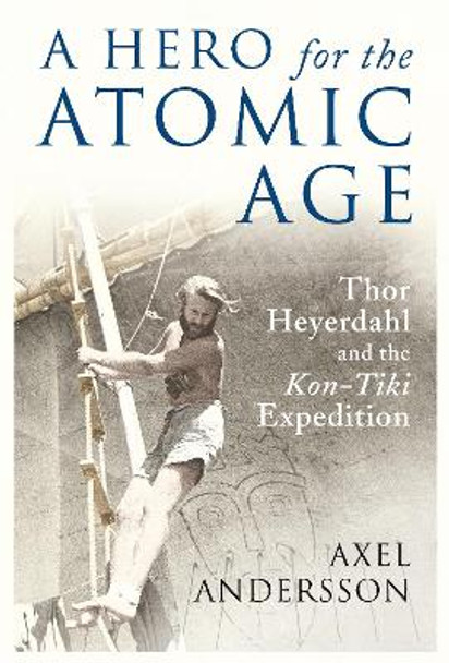 A Hero for the Atomic Age: Thor Heyerdahl and the &quot;Kon-Tiki&quot; Expedition by Axel Andersson 9781906165314