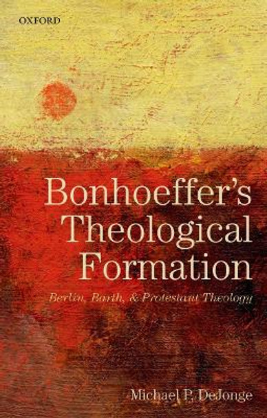 Bonhoeffer's Theological Formation: Berlin, Barth, and Protestant Theology by Michael P. DeJonge 9780198827139