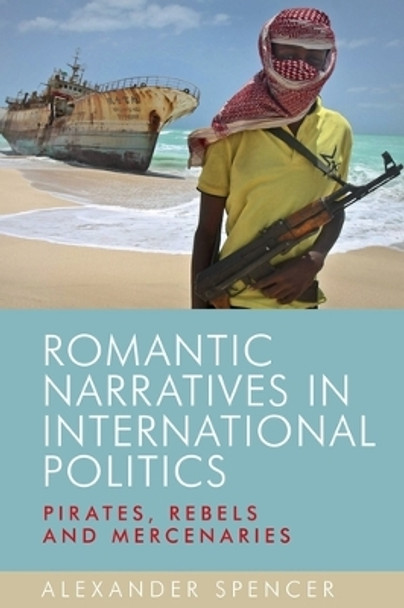 Romantic Narratives in International Politics: Pirates, Rebels and Mercenaries by Alexander Spencer 9780719095290