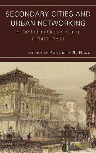 Secondary Cities and Urban Networking in the Indian Ocean Realm, c. 1400-1800 by Kenneth R. Hall 9780739128343