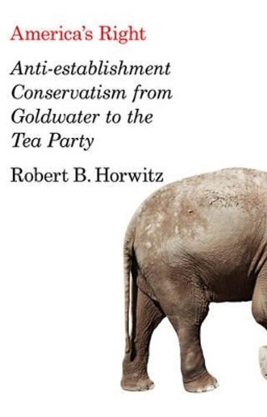 America's Right: Anti-Establishment Conservatism from Goldwater to the Tea Party by Robert Britt Horwitz 9780745664293