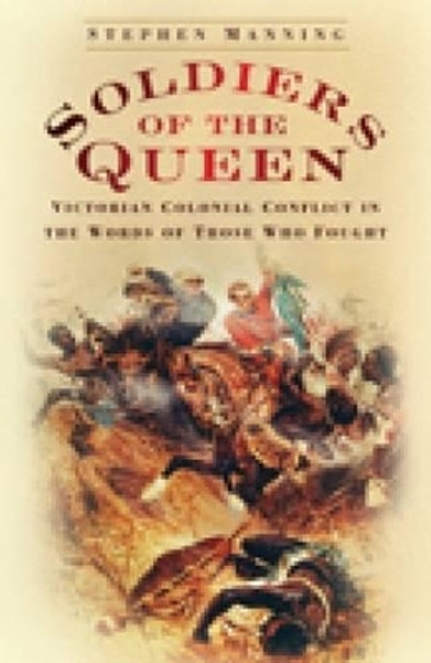 Soldiers of the Queen: Victorian Colonial Conflict in the Words of those who Fought by Stephen Manning 9780752449845