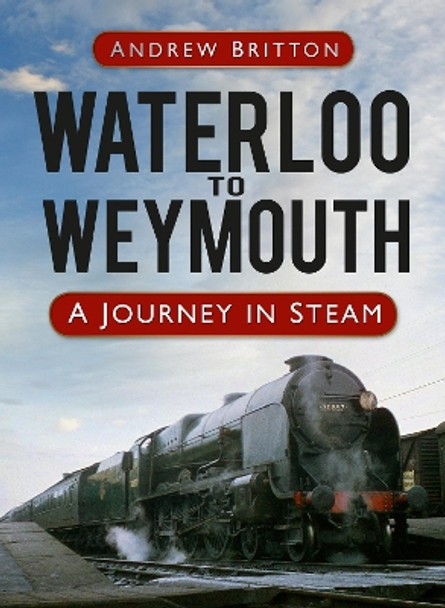 Waterloo to Weymouth: A Journey in Steam by Andrew Britton 9780752498836